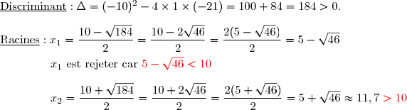 \underline{\text{Discriminant}} :\Delta=(-10)^2-4\times1\times(-21)=100+84=184>0. \\\\\underline{\text{Racines}} :x_1=\dfrac{10-\sqrt{184}}{2}=\dfrac{10-2\sqrt{46}}{2}=\dfrac{2(5-\sqrt{46})}{2}=5-\sqrt{46} \\\overset{{\white{.}}}{\phantom{WWwW}\;x_1\text{ est  rejeter car }{\red{5-\sqrt{46}<10}}} \\\\\phantom{WWwW}\;x_2=\dfrac{10+\sqrt{184}}{2}=\dfrac{10+2\sqrt{46}}{2}=\dfrac{2(5+\sqrt{46})}{2}=5+\sqrt{46}\approx11,7\;{\red{>10}}